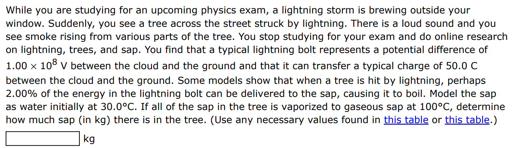 While you are studying for an upcoming physics exam, a lightning storm is brewing outside your window. Suddenly, you see a tree across the street struck by lightning. There is a loud sound and you see smoke rising from various parts of the tree. You stop studying for your exam and do online research on lightning, trees, and sap. You find that a typical lightning bolt represents a potential difference of 1.00×108 V between the cloud and the ground and that it can transfer a typical charge of 50.0 C between the cloud and the ground. Some models show that when a tree is hit by lightning, perhaps 2.00% of the energy in the lightning bolt can be delivered to the sap, causing it to boil. Model the sap as water initially at 30.0∘C. If all of the sap in the tree is vaporized to gaseous sap at 100∘C, determine how much sap (in kg ) there is in the tree. (Use any necessary values found in this table or this table.) kg 