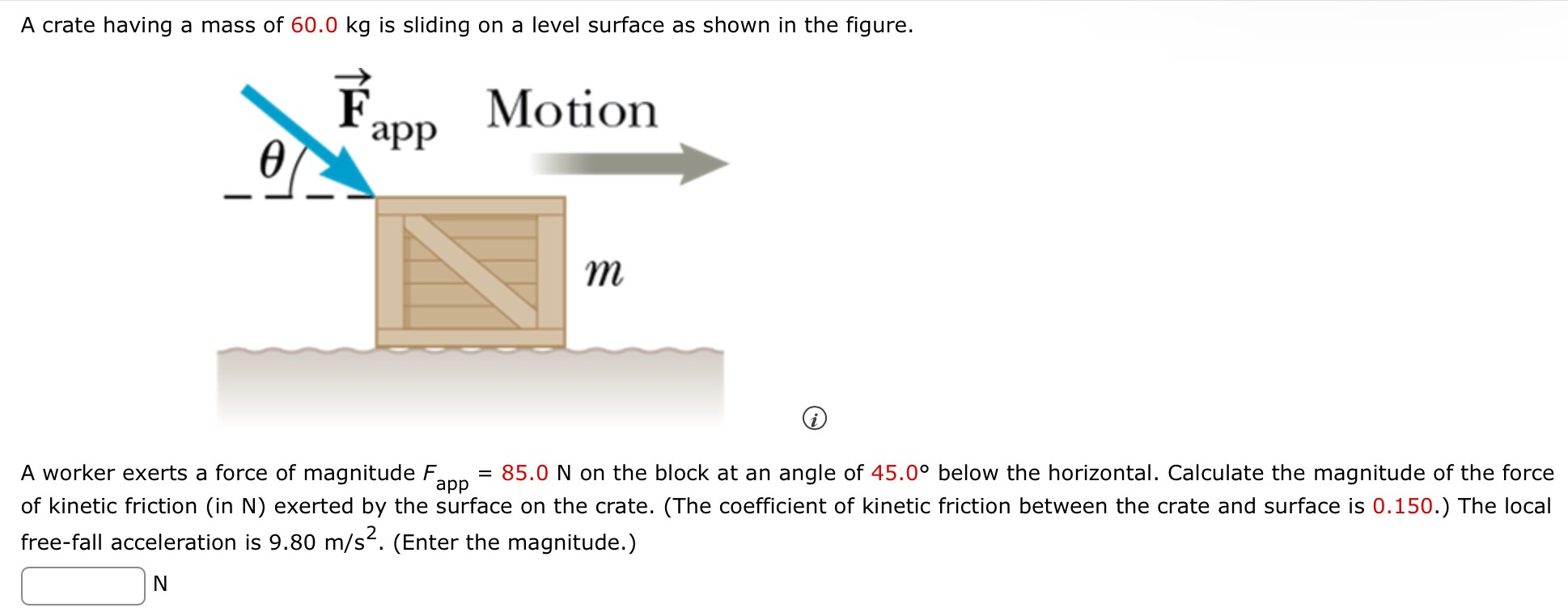 A crate having a mass of 60.0 kg is sliding on a level surface as shown in the figure. (i) A worker exerts a force of magnitude Fapp = 85.0 N on the block at an angle of 45.0∘ below the horizontal. Calculate the magnitude of the force of kinetic friction (in N) exerted by the surface on the crate. (The coefficient of kinetic friction between the crate and surface is 0.150.) The local free-fall acceleration is 9.80 m/s2. (Enter the magnitude.) N