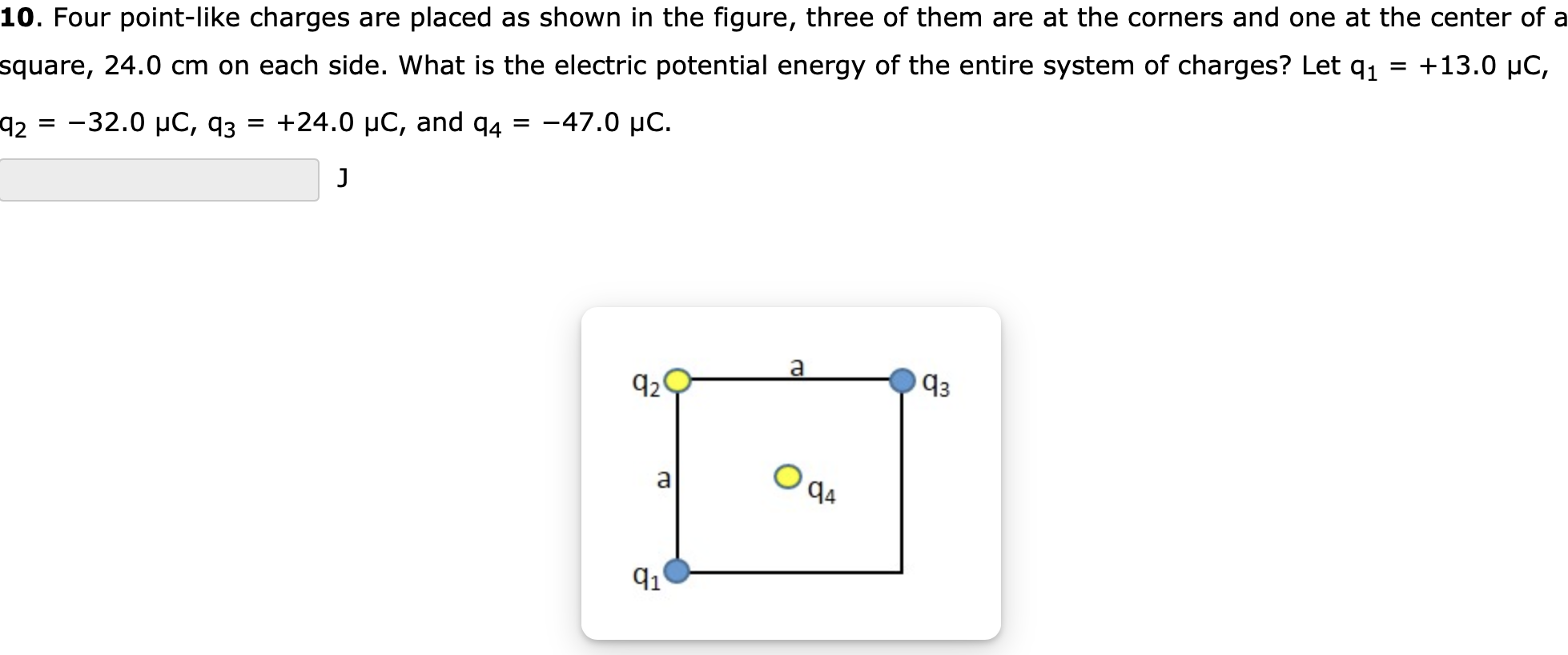 Four point-like charges are placed as shown in the figure, three of them are at the corners and one at the center of a square, 24.0 cm on each side. What is the electric potential energy of the entire system of charges? Let q1 = +13.0 μC, q2 = −32.0 μC, q3 = +24.0 μC, and q4 = −47.0 μC. J