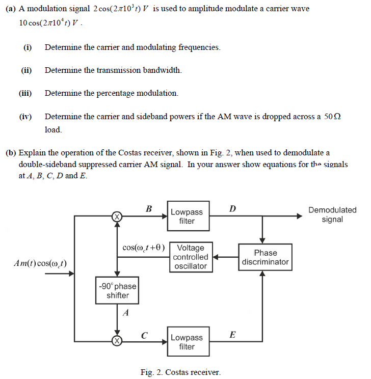 (a) A modulation signal 2 cos⁡(2π103 t) V is used to amplitude modulate a carrier wave 10 cos⁡(2π104 t) V. (i) Determine the carrier and modulating frequencies. (ii) Determine the transmission bandwidth. (iii) Determine the percentage modulation. (iv) Determine the carrier and sideband powers if the AM wave is dropped across a 50 Ω load. (b) Explain the operation of the Costas receiver, shown in Fig. 2, when used to demodulate a double-sideband suppressed carrier AM signal. In your answer show equations for the signals at A, B, C, D and E. Fig. 2. Costas receiver.