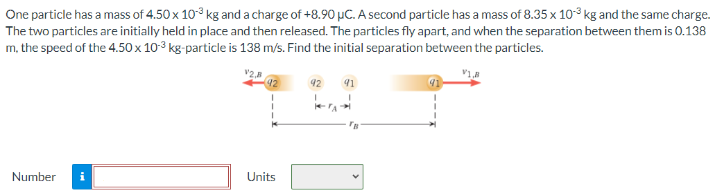 One particle has a mass of 4.50×10−3 kg and a charge of +8.90 μC. A second particle has a mass of 8.35×10−3 kg and the same charge. The two particles are initially held in place and then released. The particles fly apart, and when the separation between them is 0.138 m, the speed of the 4.50×10−3 kg-particle is 138 m/s. Find the initial separation between the particles. Number Units