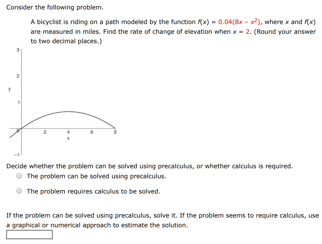 Consider the following problem. A bicyclist is riding on a path modeled by the function f(x) = 0.04(8x − x2), where x and f(x) are measured in miles. Find the rate of change of elevation when x = 2. (Round your answer to two decimal places. ) Decide whether the problem can be solved using precalculus, or whether calculus is required. The problem can be solved using precalculus. The problem requires calculus to be solved. If the problem can be solved using precalculus, solve it. If the problem seems to require calculus, use a graphical or numerical approach to estimate the solution.