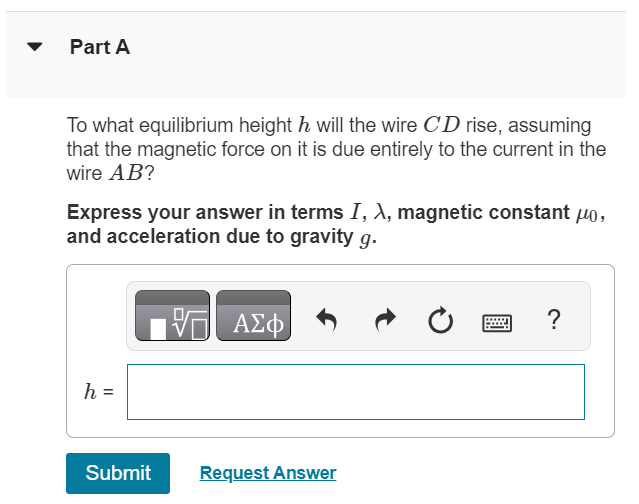 A long, horizontal wire AB rests on the surface of a table and carries a current I. Horizontal wire CD is vertically above wire AB and is free to slide up and down on the two vertical metal guides C and D (the figure (Figure 1)). Wire CD is connected through the sliding contacts to another wire that also carries a current I, opposite in direction to the current in wire AB. The mass per unit length of the wire CD is λ. Figure 1 of 1 Part A To what equilibrium height h will the wire CD rise, assuming that the magnetic force on it is due entirely to the current in the wire AB ? Express your answer in terms I, λ, magnetic constant μ0, and acceleration due to gravity g. h = Submit Request Answer 
