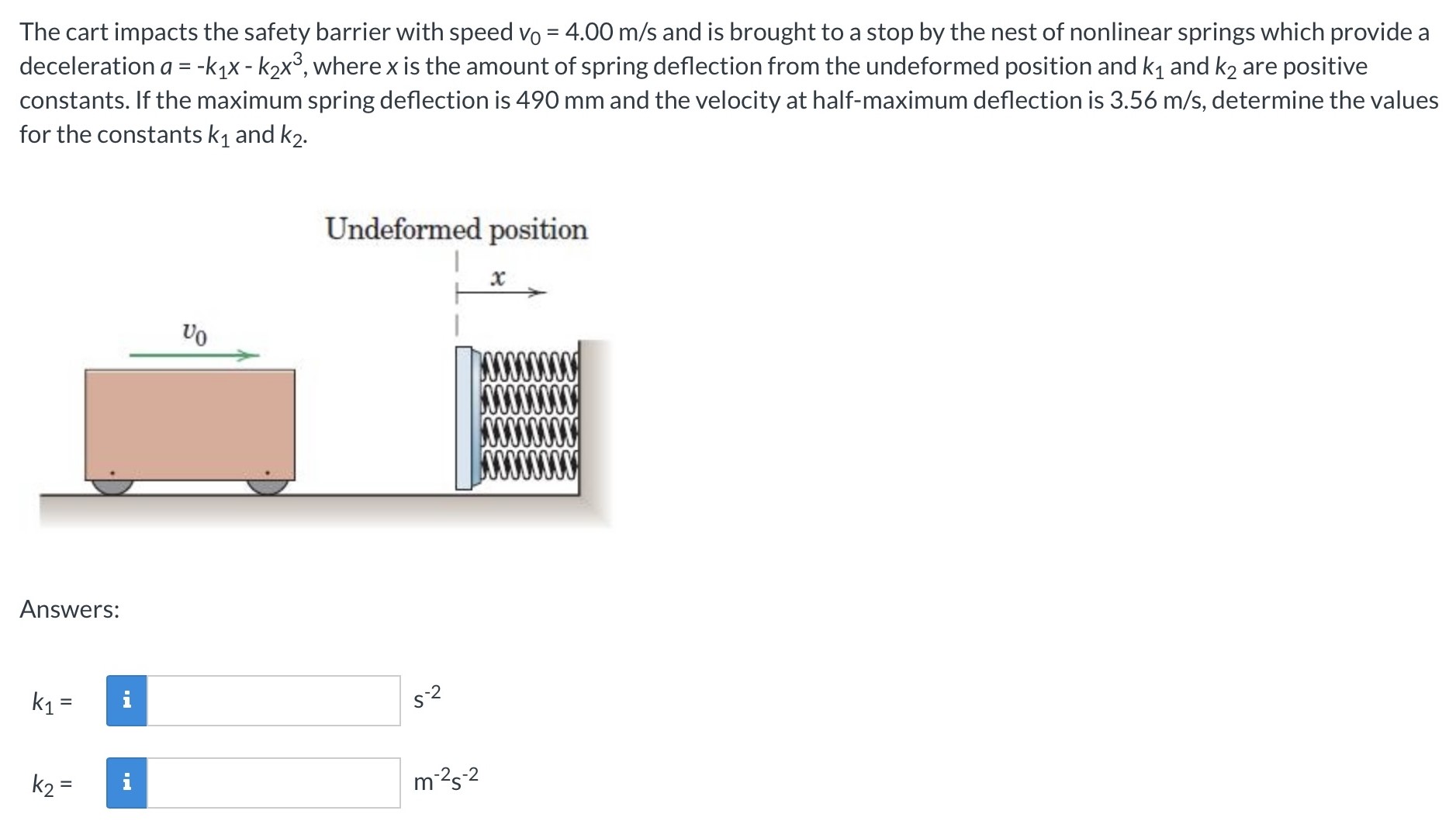 The cart impacts the safety barrier with speed v0 = 4.00 m/s and is brought to a stop by the nest of nonlinear springs which provide a deceleration a = −k1x − k2x3, where x is the amount of spring deflection from the undeformed position and k1 and k2 are positive constants. If the maximum spring deflection is 490 mm and the velocity at half-maximum deflection is 3.56 m/s, determine the values for the constants k1 and k2. Answers: k1 = s−2 k2 = m−2 s−2