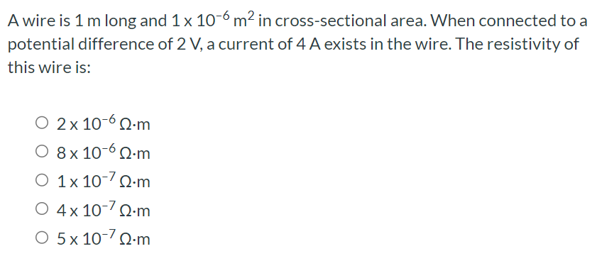 A wire is 1 m long and 1×10−6 m2 in cross-sectional area. When connected to a potential difference of 2 V, a current of 4 A exists in the wire. The resistivity of this wire is: 2×10−6 Ω⋅m 8×10−6 Ω⋅m 1×10−7 Ω⋅m 4×10−7 Ω⋅m 5×10−7 Ω⋅m