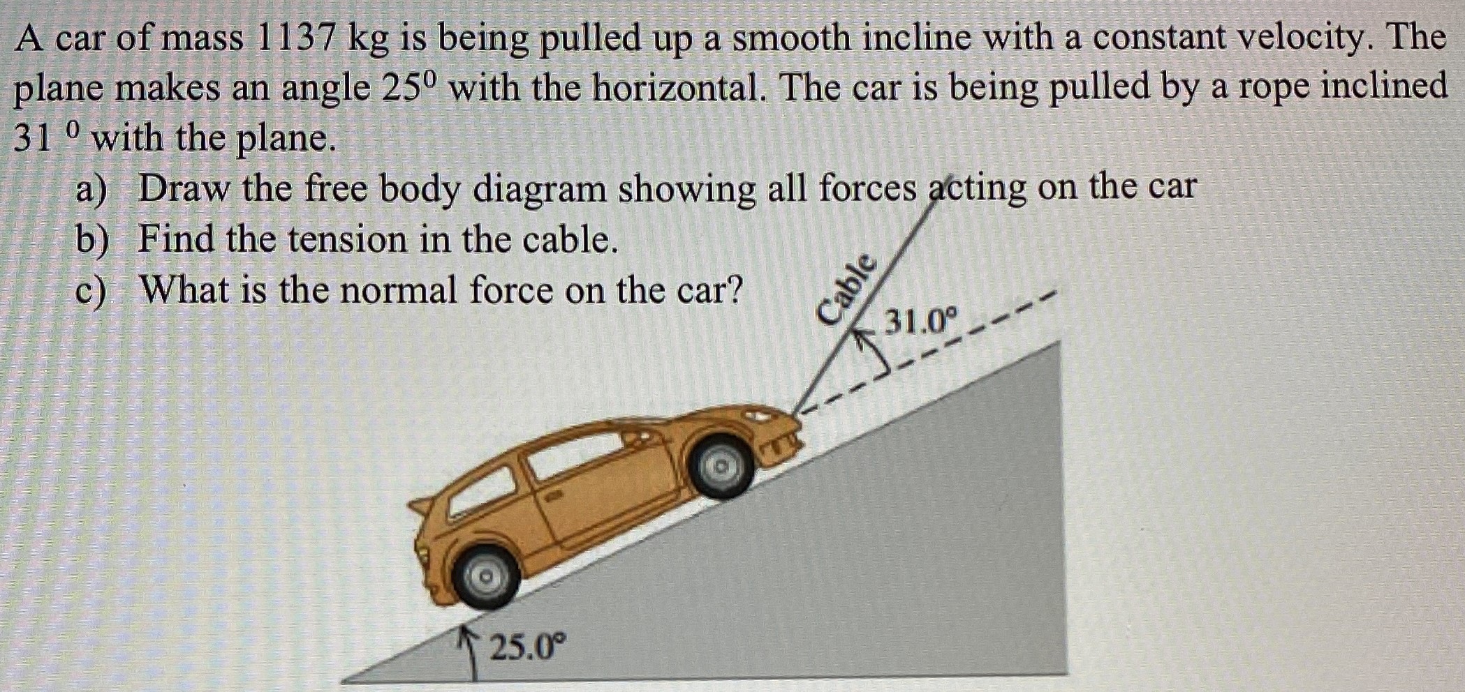 A car of mass 1137 kg is being pulled up a smooth incline with a constant velocity. The plane makes an angle 25∘ with the horizontal. The car is being pulled by a rope inclined 31∘ with the plane. a) Draw the free body diagram showing all forces acting on the car b) Find the tension in the cable. c) What is the normal force on the car?