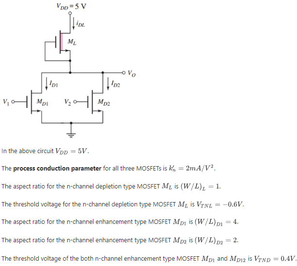 In the above circuit VDD = 5 V. The process conduction parameter for all three MOSFETs is kn’ = 2mA/V2. The aspect ratio for the n-channel depletion type MOSFET ML is (W/L)L = 1. The threshold voltage for the n-channel depletion type MOSFET ML is VTNL = -0.6 V. The aspect ratio for the n-channel enhancement type MOSFET MD1 is (W/L)D1 = 4. The aspect ratio for the n-channel enhancement type MOSFET MD2 is (W/L)D2 = 2. The threshold voltage of the both n-channel enhancement type MOSFET MD1 and MD12 is VTND = 0.4V. Let V1 = 0 V and V2 = 5 V. Find the output voltage vO in mV. Find the current iDL in mA. Find the current iD1 in mA. Find the current iD2 in mA. Find the power dissipation in mW.