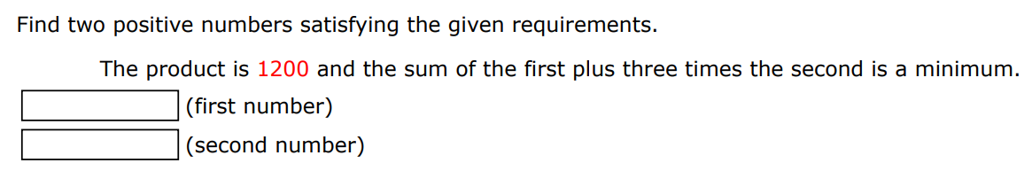 Find two positive numbers satisfying the given requirements. The product is 1200 and the sum of the first plus three times the second is a minimum. (first number) (second number)