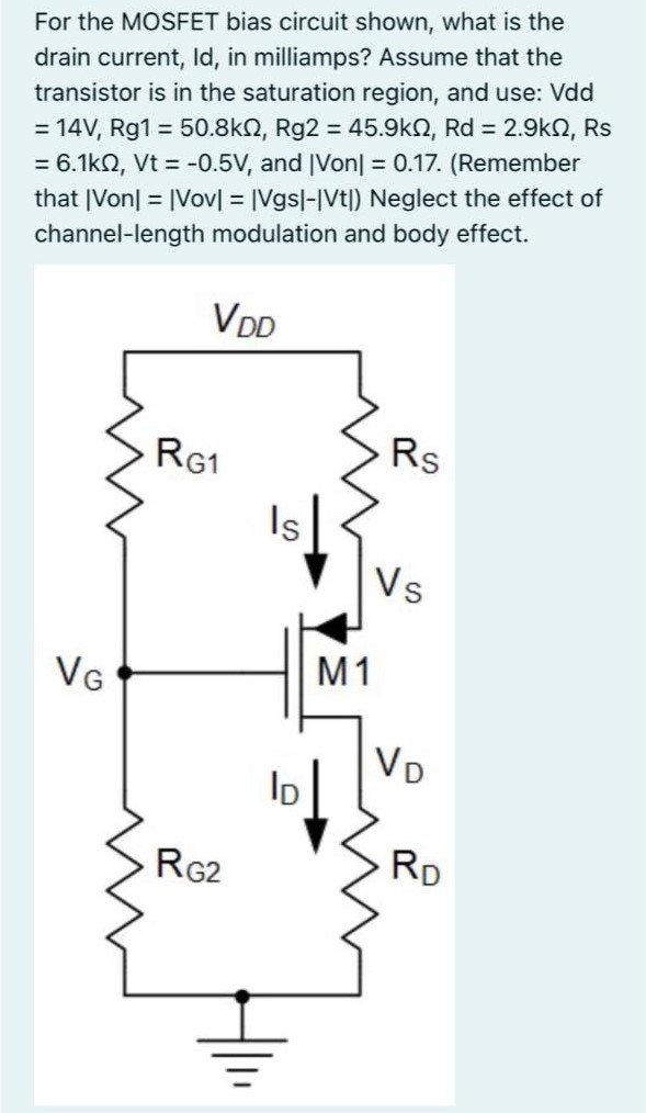 For the MOSFET bias circuit shown, what is the drain current, Id, in milliamps? Assume that the transistor is in the saturation region, and use: Vdd = 14 V, Rg1 = 50.8kΩ, Rg2 = 45.9kΩ, Rd = 2.9kΩ, Rs = 6.1kΩ, Vt = -0.5 V, and |Von| = 0.17. (Remember that |Von| = |Vov| = |Vgs| - |Vt|) Neglect the effect of channel-length modulation and body effect.