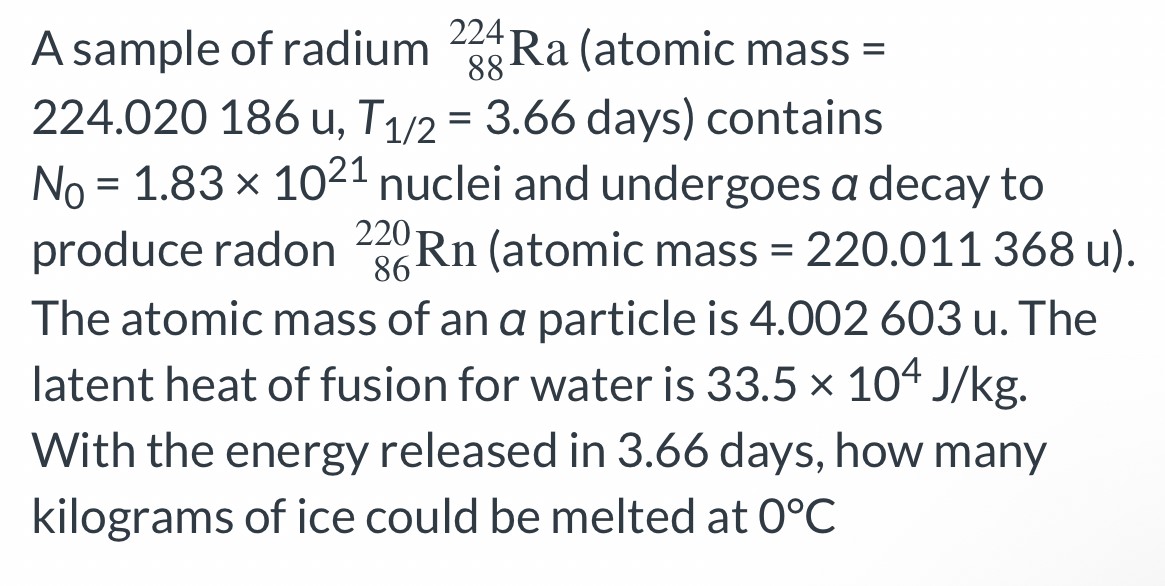 A sample of radium 88 224 Ra (atomic mass = 224.020186 u, T1/2 = 3.66 days) contains N0 = 1.83×1021 nuclei and undergoes a decay to produce radon 86 220 Rn (atomic mass = 220.011368 u). The atomic mass of an a particle is 4.002603 u . The latent heat of fusion for water is 33.5×104 J/kg. With the energy released in 3.66 days, how many kilograms of ice could be melted at 0∘C