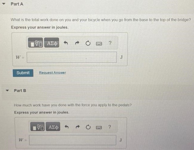 You and your bicycle have combined mass 80.0 kg. When you reach the base of a bridge, you are traveling along the road at 5.00 m/s (Figure 1). At the top of the bridge, you have climbed a vertical distance of 5.20 m and have slowed to 2.50 m/s. You can ignore work done by friction and any inefficiency in the bike or your legs. Figure 1 of 1 Part A What is the total work done on you and your bicycle when you go from the base to the top of the bridge? Express your answer in joules. Submit Request Answer Part B How much work have you done with the force you apply to the pedals? Express your answer in joules. W = J