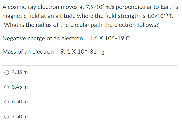 A cosmic-ray electron moves at 7.5 × 10 6 m/s perpendicular to Earth's magnetic field at an altitude where the field strength is 1.0 × 10 −5 T. What is the radius of the circular path the electron follows? Negative charge of an electron = 1.6 × 10^−19 C Mass of an electron = 9.1 × 10^−31 kg 4.35 m 3.45 m 6.50 m 7.50 m 