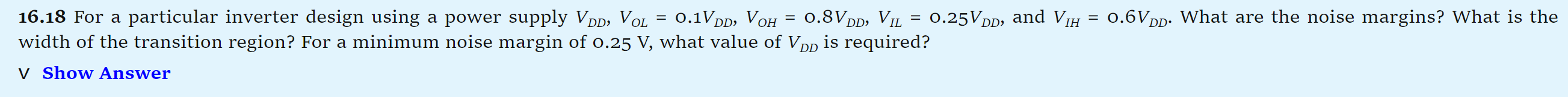 16.18 For a particular inverter design using a power supply VDD, VOL = 0.1VDD, VOH = 0.8VDD, VIL = 0.25VDD, and VIH = 0.6VDD. What are the noise margins? What is the width of the transition region? For a minimum noise margin of 0.25 V, what value of VDD is required? Show Answer