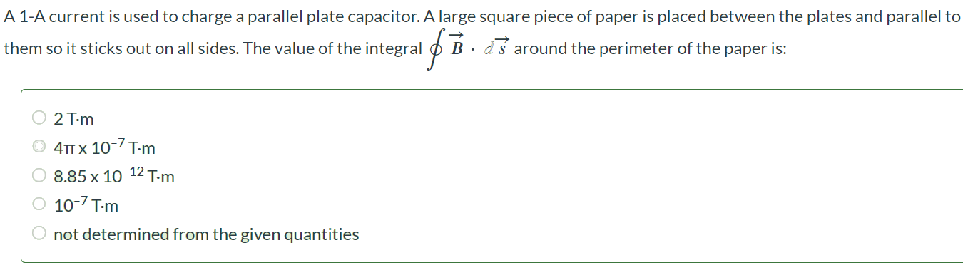 A 1-A current is used to charge a parallel plate capacitor. A large square piece of paper is placed between the plates and parallel to them so it sticks out on all sides. The value of the integral B•ds around the perimeter of the paper is: 2 T•m 4π × 10-7 T•m 8.85 × 10-12 T•m 10-7 T•m not determined from the given quantities