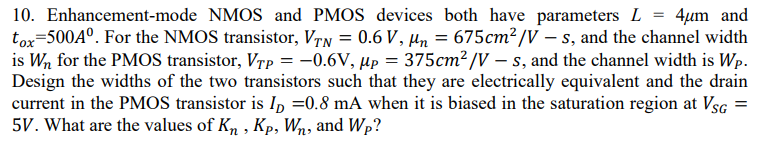Enhancement-mode NMOS and PMOS devices both have parameters L = 4 µm and tox = 500 A0 . For the NMOS transistor, VT N = 0.6 V, µn = 675 cm2/V - s, and the channel width is Wn for the PMOS transistor, VTP = -0.6 V, µP = 375 cm2/V -s, and the channel width is WP. Design the widths of the two transistors such that they are electrically equivalent and the drain current in the PMOS transistor is ID = 0.8 mA when it is biased in the saturation region at VSG = 5 V. What are the values of Kn, KP, Wn, and WP?