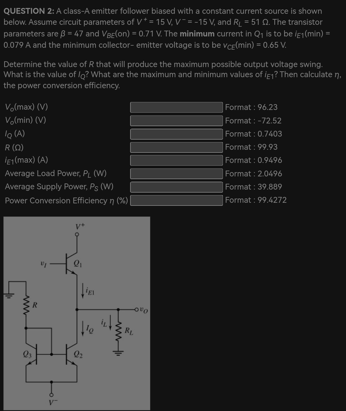 QUESTION 2: A class-A emitter follower biased with a constant current source is shown below. Assume circuit parameters of V+ = 15 V, V− = −15 V, and RL = 51 Ω. The transistor parameters are β = 47 and VBE(on) = 0.71 V. The minimum current in Q1 is to be iE1(min) = 0.079 A and the minimum collector-emitter voltage is to be vCE(min) = 0.65 V. Determine the value of R that will produce the maximum possible output voltage swing. What is the value of IQ ? What are the maximum and minimum values of iE1 ? Then calculate η, the power conversion efficiency.