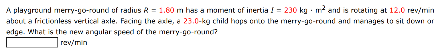 A playground merry-go-round of radius R = 1.80 m has a moment of inertia I = 230 kg⋅m2 and is rotating at 12.0 rev/min about a frictionless vertical axle. Facing the axle, a 23.0−kg child hops onto the merry-go-round and manages to sit down or edge. What is the new angular speed of the merry-go-round? rev/min 