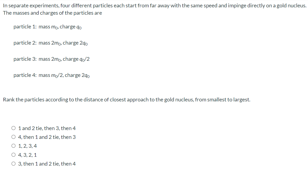 In separate experiments, four different particles each start from far away with the same speed and impinge directly on a gold nucleus. The masses and charges of the particles are particle 1: mass m0, charge q0 particle 2: mass 2m0, charge 2q0 particle 3: mass 2m0, charge q0/2 particle 4: mass m0/2, charge 2q0 Rank the particles according to the distance of closest approach to the gold nucleus, from smallest to largest. 1 and 2 tie, then 3 , then 4 4 , then 1 and 2 tie, then 3 1, 2, 3, 4 4, 3, 2, 1 3 , then 1 and 2 tie, then 4