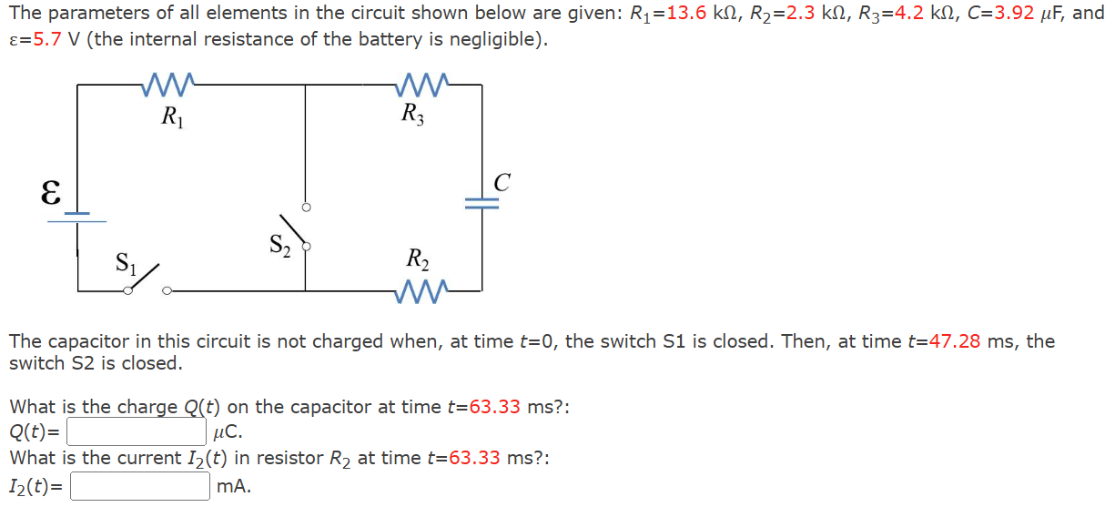 The parameters of all elements in the circuit shown below are given: R1 = 13.6 kΩ, R2 = 2.3 kΩ, R3 = 4.2 kΩ, C = 3.92 μF, and ε = 5.7 V (the internal resistance of the battery is negligible). The capacitor in this circuit is not charged when, at time t = 0, the switch S 1 is closed. Then, at time t = 47.28 ms, the switch S 2 is closed. What is the charge Q(t) on the capacitor at time t = 63.33 ms: Q(t) = μC. What is the current I2(t) in resistor R2 at time t = 63.33 ms: I2(t) = mA