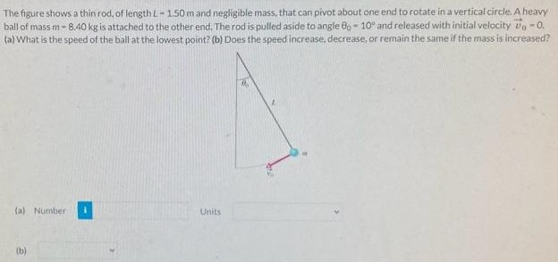 The figure shows a thin rod, of length L = 1.50 m and negligible mass, that can pivot about one end to rotate in a vertical circle. A heavy ball of mass m−8.40 kg is attached to the other end. The rod is pulled aside to angle θ0 = 10∘ and released with initial velocity v0→ = 0. (a) What is the speed of the ball at the lowest point? (b) Does the speed increase, decrease, or remain the same if the mass is increased? (a) Number Units (b)