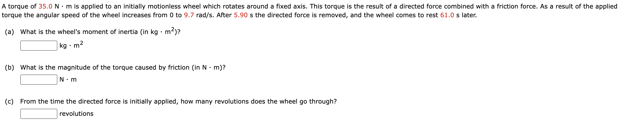 A torque of 35.0 N⋅m is applied to an initially motionless wheel which rotates around a fixed axis. This torque is the result of a directed force combined with a friction force. As a result of the applied torque the angular speed of the wheel increases from 0 to 9.7 rad/s. After 5.90 s the directed force is removed, and the wheel comes to rest 61.0 s later. (a) What is the wheel's moment of inertia (in kg⋅m2)? kg⋅m2 (b) What is the magnitude of the torque caused by friction (in N⋅m)? N⋅m (c) From the time the directed force is initially applied, how many revolutions does the wheel go through? revolutions