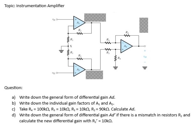 Topic: Instrumentation Amplifier Question: a) Write down the general form of differential gain Ad. b) Write down the individual gain factors of A1 and A2. c) Take R4 = 100 kΩ, R3 = 10 kΩ, R1 = 10 kΩ, R2 = 90 kΩ. Calculate Ad. d) Write down the general form of differential gain Ad′ if there is a mismatch in resistors R2 and calculate the new differential gain with R2′ = 10 kΩ.