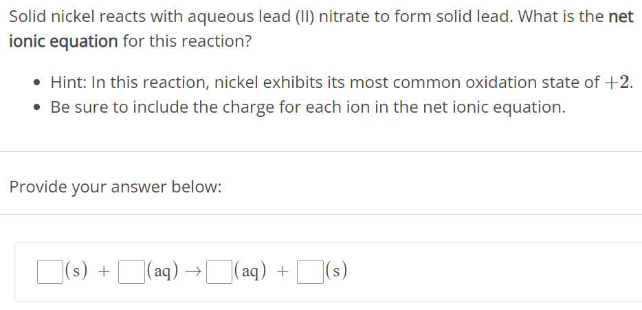 Solid nickel reacts with aqueous lead (II) nitrate to form solid lead. What is the net ionic equation for this reaction? Hint: In this reaction, nickel exhibits its most common oxidation state of +2. Be sure to include the charge for each ion in the net ionic equation. Provide your answer below: (s) + (aq) → (aq) + (s) 