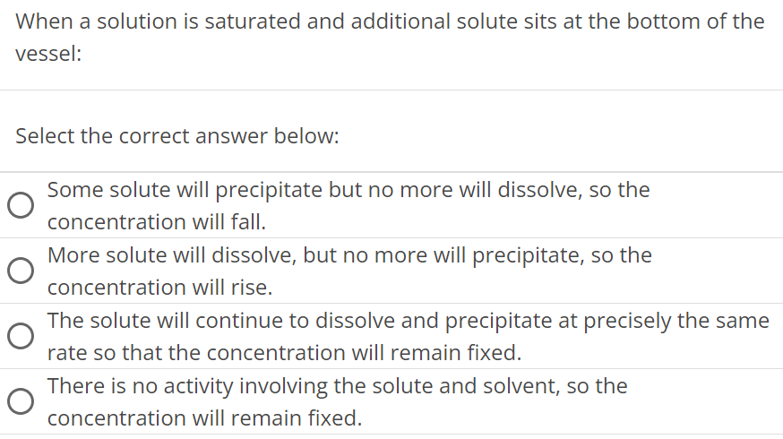 When a solution is saturated and additional solute sits at the bottom of the vessel: Select the correct answer below: Some solute will precipitate but no more will dissolve, so the concentration will fall. More solute will dissolve, but no more will precipitate, so the concentration will rise. The solute will continue to dissolve and precipitate at precisely the same rate so that the concentration will remain fixed. There is no activity involving the solute and solvent, so the concentration will remain fixed. 