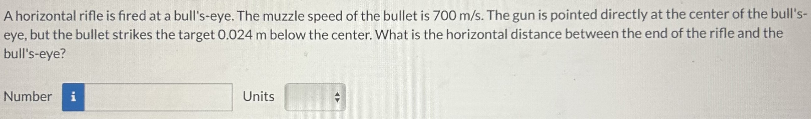 A horizontal rifle is fired at a bull's-eye. The muzzle speed of the bullet is 700 m/s. The gun is pointed directly at the center of the bull's-eye, but the bullet strikes the target 0.024 m below the center. What is the horizontal distance between the end of the rifle and the bull's-eye? Number Units