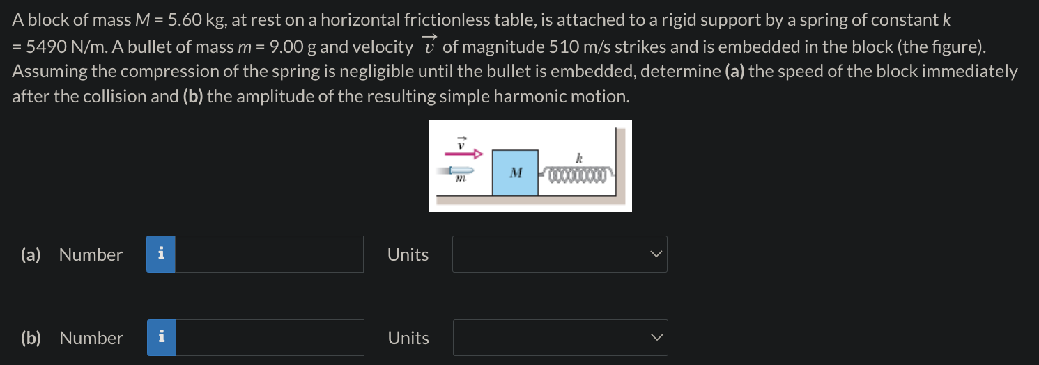 A block of mass M = 5.60 kg, at rest on a horizontal frictionless table, is attached to a rigid support by a spring of constant k = 5490 N/m. A bullet of mass m = 9.00 g and velocity v→ of magnitude 510 m/s strikes and is embedded in the block (the figure). Assuming the compression of the spring is negligible until the bullet is embedded, determine (a) the speed of the block immediately after the collision and (b) the amplitude of the resulting simple harmonic motion. (a) Number Units (b) Number Units