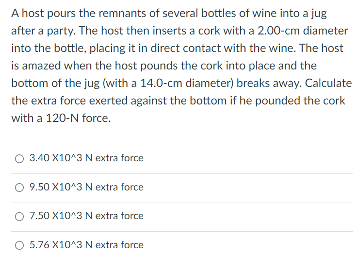 A host pours the remnants of several bottles of wine into a jug after a party. The host then inserts a cork with a 2. 00-cm diameter into the bottle, placing it in direct contact with the wine. The host is amazed when the host pounds the cork into place and the bottom of the jug (with a 14. 0-cm diameter) breaks away. Calculate the extra force exerted against the bottom if he pounded the cork with a 120-N force. 3.40×10^3 N extra force 9. 50×10^3 N extra force 7. 50×10^3 N extra force 5. 76×10^3 N extra force