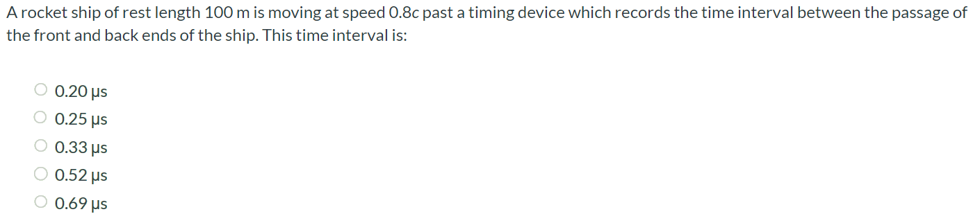 A rocket ship of rest length 100 m is moving at speed 0.8c past a timing device which records the time interval between the passage of the front and back ends of the ship. This time interval is: 0.20 µs 0.25 µs 0.33 µs 0.52 µs 0.69 µs