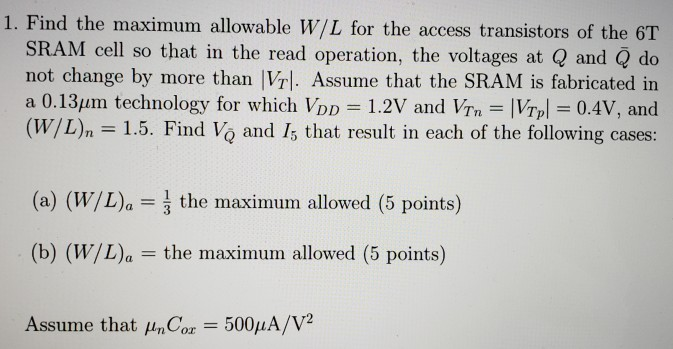 Find the maximum allowable W/L for the access transistors of the 6 T SRAM cell so that in the read operation, the voltages at Q and Q¯ do not change by more than |VT|. Assume that the SRAM is fabricated in a 0.13 μm technology for which VDD = 1.2 V and VTn = |VTp| = 0.4 V, and (W/L)n = 1.5. Find VQ¯ and I5 that result in each of the following cases: (a) (W/L)a = 13 the maximum allowed (5 points) (b) (W/L)a = the maximum allowed (5 points) Assume that μnCox = 500 μA/V2