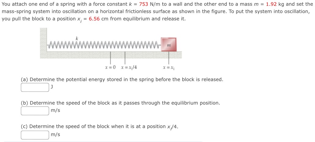 You attach one end of a spring with a force constant k = 753 N/m to a wall and the other end to a mass m = 1.92 kg and set the mass-spring system into oscillation on a horizontal frictionless surface as shown in the figure. To put the system into oscillation, you pull the block to a position xi = 6.56 cm from equilibrium and release it. (a) Determine the potential energy stored in the spring before the block is released. J (b) Determine the speed of the block as it passes through the equilibrium position. m/s (c) Determine the speed of the block when it is at a position xi/4. m/s