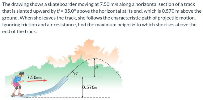 The drawing shows a skateboarder moving at 7.50 m/s along a horizontal section of a track that is slanted upward by θ = 35.0∘ above the horizontal at its end, which is 0.570 m above the ground. When she leaves the track, she follows the characteristic path of projectile motion. Ignoring friction and air resistance, find the maximum height H to which she rises above the end of the track.