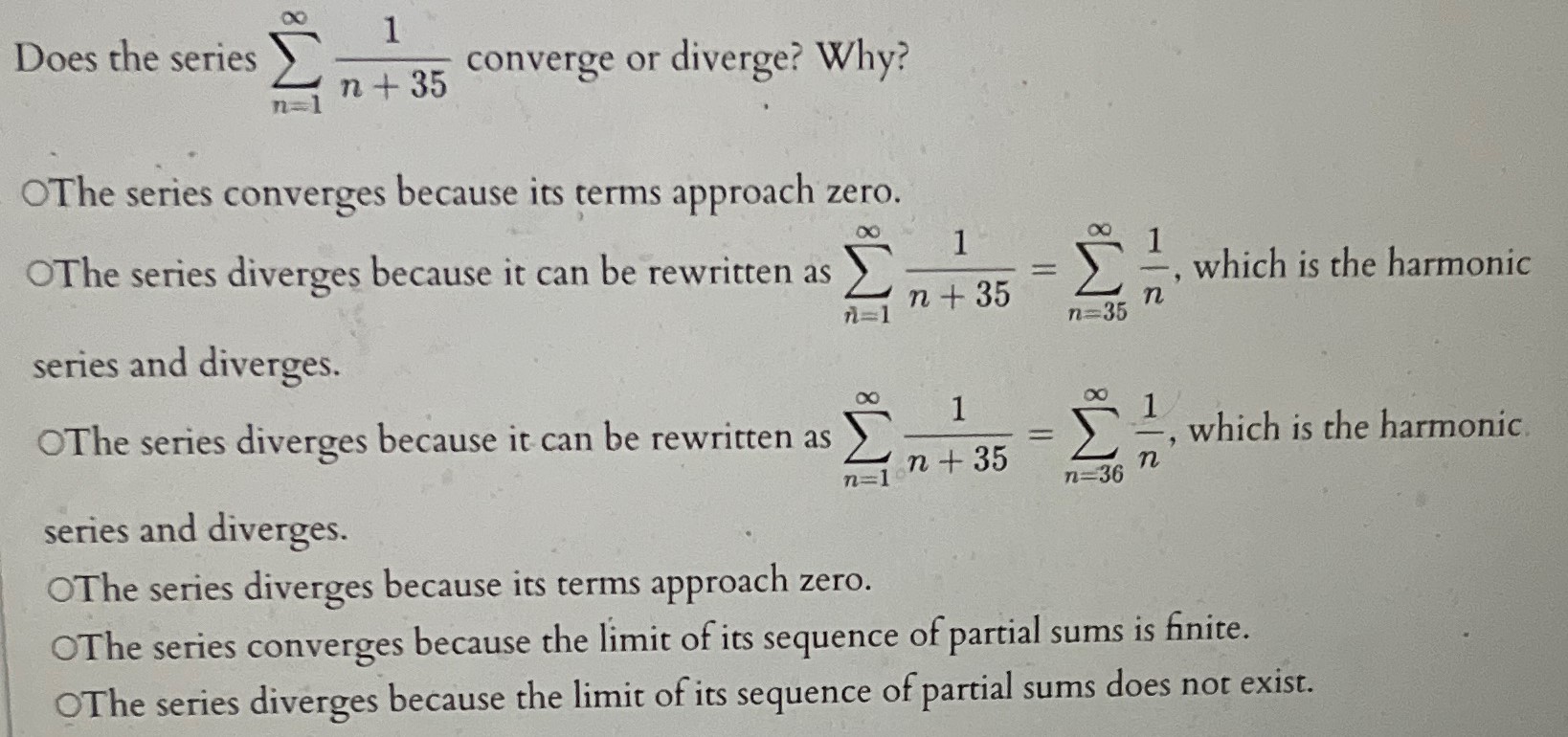 Does the series ∑ n = 1 ∞ 1 n + 35 converge or diverge? Why? The series converges because its terms approach zero. The series diverges because it can be rewritten as ∑ n = 1 ∞ 1 n + 35 = ∑ n = 35 ∞ 1 n, which is the harmonic series and diverges. The series diverges because it can be rewritten as ∑ n = 1 ∞ 1 n + 35 = ∑ n = 36 ∞ 1 n, which is the harmonic series and diverges. The series diverges because its terms approach zero. The series converges because the limit of its sequence of partial sums is finite. The series diverges because the limit of its sequence of partial sums does not exist. 