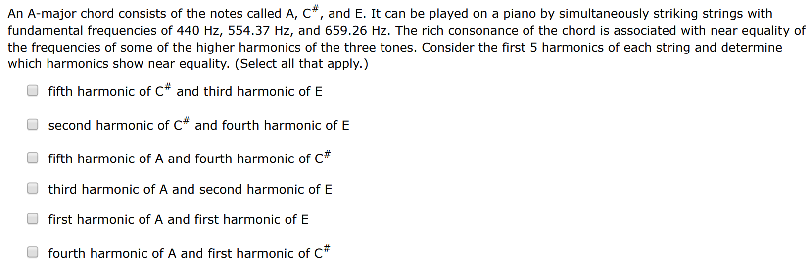 An A-major chord consists of the notes called A, C#, and E. It can be played on a piano by simultaneously striking strings with fundamental frequencies of 440 Hz, 554.37 Hz, and 659.26 Hz. The rich consonance of the chord is associated with near equality of the frequencies of some of the higher harmonics of the three tones. Consider the first 5 harmonics of each string and determine which harmonics show near equality. (Select all that apply. ) fifth harmonic of C# and third harmonic of E second harmonic of C# and fourth harmonic of E fifth harmonic of A and fourth harmonic of C# third harmonic of A and second harmonic of E first harmonic of A and first harmonic of E fourth harmonic of A and first harmonic of C#