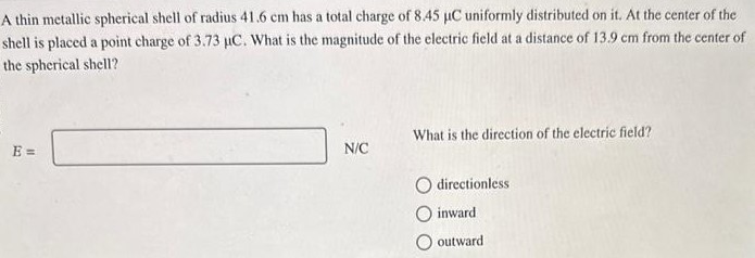 A thin metallic spherical shell of radius 41.6 cm has a total charge of 8.45 μC uniformly distributed on it. At the center of the shell is placed a point charge of 3.73 μC. What is the magnitude of the electric field at a distance of 13.9 cm from the center of the spherical shell? E = N/C What is the direction of the electric field? directionless inward outward