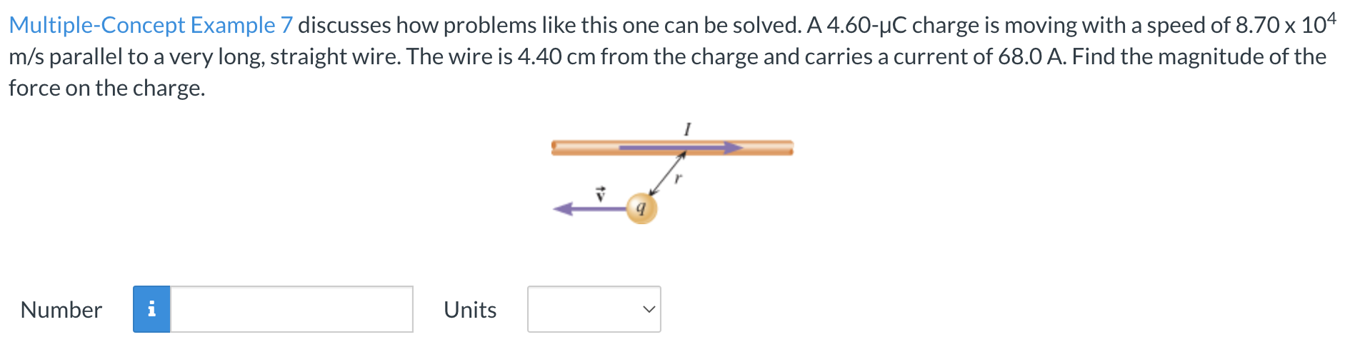 Multiple-Concept Example 7 discusses how problems like this one can be solved. A 4.60−μC charge is moving with a speed of 8.70×104 m/s parallel to a very long, straight wire. The wire is 4.40 cm from the charge and carries a current of 68.0 A. Find the magnitude of the force on the charge. Number Units