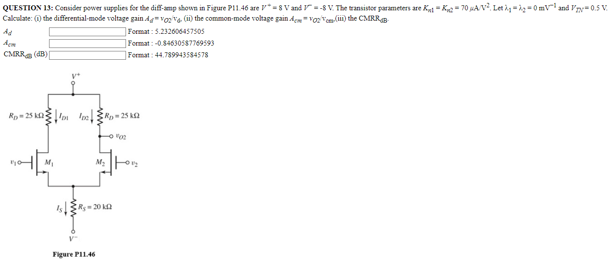 QUESTION 13: Consider power supplies for the diff-amp shown in Figure P11.46 are V+ = 8 V and V− = −8 V. The transistor parameters are Kn1 = Kn2 = 70 μA/V2. Let λ1 = λ2 = 0 mV−1 and VTN = 0.5 V. Ad Format: 5.232606457505 Acm Format : -0.84630587769593 CMRRdB (dB) Format: 44.789943584578 Figure P11.46