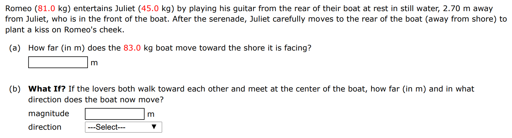 Romeo (81.0 kg) entertains Juliet (45.0 kg) by playing his guitar from the rear of their boat at rest in still water, 2.70 m away from Juliet, who is in the front of the boat. After the serenade, Juliet carefully moves to the rear of the boat (away from shore) to plant a kiss on Romeo's cheek. (a) How far (in m) does the 83.0 kg boat move toward the shore it is facing? m (b) What If? If the lovers both walk toward each other and meet at the center of the boat, how far (in m) and in what direction does the boat now move? magnitude m direction