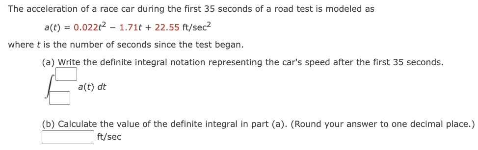 The acceleration of a race car during the first 35 seconds of a road test is modeled as a(t) = 0.022t2 − 1.71t + 22.55 ft/sec2 where t is the number of seconds since the test began. (a) Write the definite integral notation representing the car's speed after the first 35 seconds. a(t) dt (b) Calculate the value of the definite integral in part (a). (Round your answer to one decimal place.) ft/sec