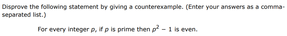 Disprove the following statement by giving a counterexample. (Enter your answers as a comma-separated list. ) For every integer p, if p is prime then p2 − 1 is even. 