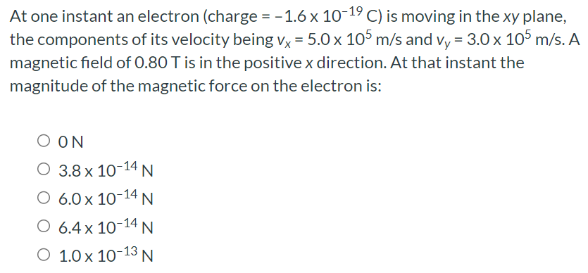 At one instant an electron (charge = −1.6×10−19 C) is moving in the xy plane, the components of its velocity being vx = 5.0×105 m/s and vy = 3.0×105 m/s. A magnetic field of 0.80 T is in the positive x direction. At that instant the magnitude of the magnetic force on the electron is: ON 3.8×10−14 N 6.0×10−14 N 6.4×10−14 N 1.0×10−13 N