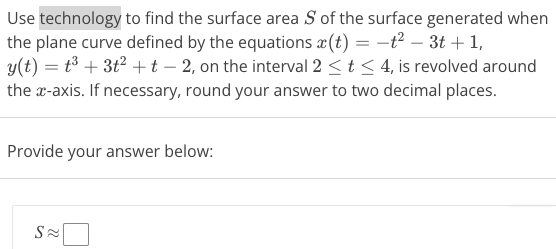 Use technology to find the surface area S of the surface generated when the plane curve defined by the equations x(t) = −t2 − 3t + 1, y(t) = t3 + 3t2 + t − 2, on the interval 2 ≤ t ≤ 4, is revolved around the x-axis. If necessary, round your answer to two decimal places. Provide your answer below: S ≈