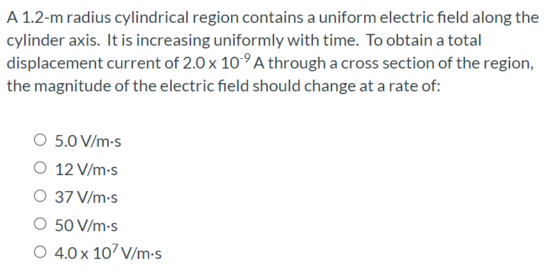 A 1.2-m radius cylindrical region contains a uniform electric field along the cylinder axis. It is increasing uniformly with time. To obtain a total displacement current of 2.0×10−9 A through a cross section of the region, the magnitude of the electric field should change at a rate of: 5.0 V/m. s 12 V/m⋅s 37 V/m⋅s 50 V/m⋅s 4.0×107 V/m⋅s