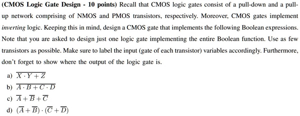 (CMOS Logic Gate Design - 10 points) Recall that CMOS logic gates consist of a pull-down and a pull-up network comprising of NMOS and PMOS transistors, respectively. Moreover, CMOS gates implement inverting logic. Keeping this in mind, design a CMOS gate that implements the following Boolean expressions. Note that you are asked to design just one logic gate implementing the entire Boolean function. Use as few transistors as possible. Make sure to label the input (gate of each transistor) variables accordingly. Furthermore, don’t forget to show where the output of the logic gate is. a) X • Y + Z b) A • B + C • D c) A¯ + B¯ + C¯ d) (A¯ + B¯) • (C¯ + D¯)