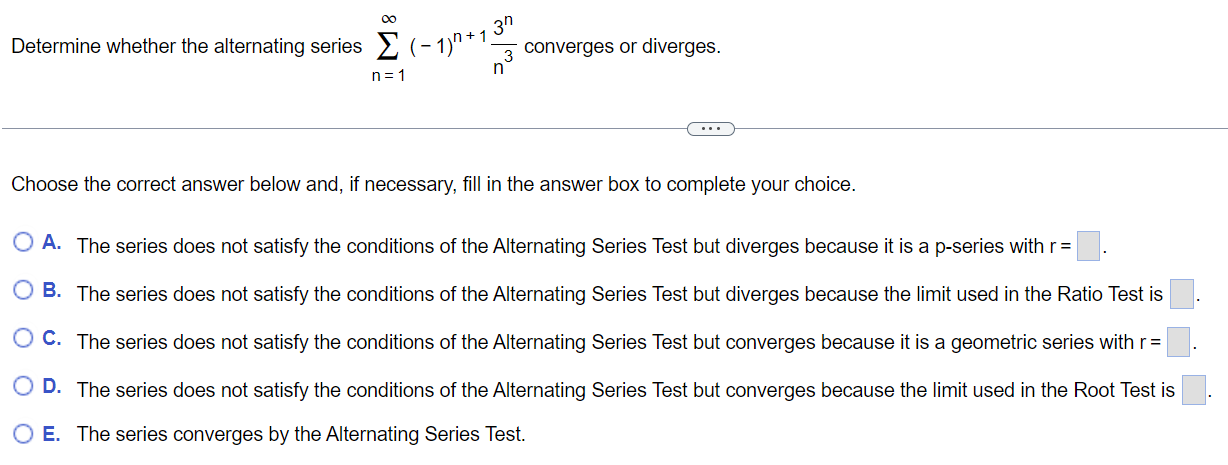 Determine whether the alternating series ∑n = 1∞(−1)n+13 nn3 converges or diverges. Choose the correct answer below and, if necessary, fill in the answer box to complete your choice. A. The series does not satisfy the conditions of the Alternating Series Test but diverges because it is a p-series with r = B. The series does not satisfy the conditions of the Alternating Series Test but diverges because the limit used in the Ratio Test is C. The series does not satisfy the conditions of the Alternating Series Test but converges because it is a geometric series with r = D. The series does not satisfy the conditions of the Alternating Series Test but converges because the limit used in the Root Test is E. The series converges by the Alternating Series Test. 