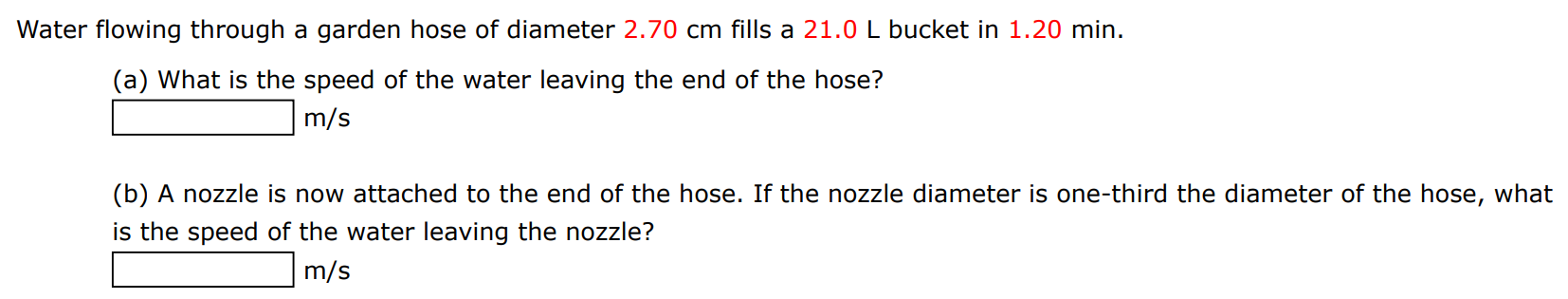 Water flowing through a garden hose of diameter 2.70 cm fills a 21.0 L bucket in 1.20 min. (a) What is the speed of the water leaving the end of the hose? m/s (b) A nozzle is now attached to the end of the hose. If the nozzle diameter is one-third the diameter of the hose, what is the speed of the water leaving the nozzle? m/s 