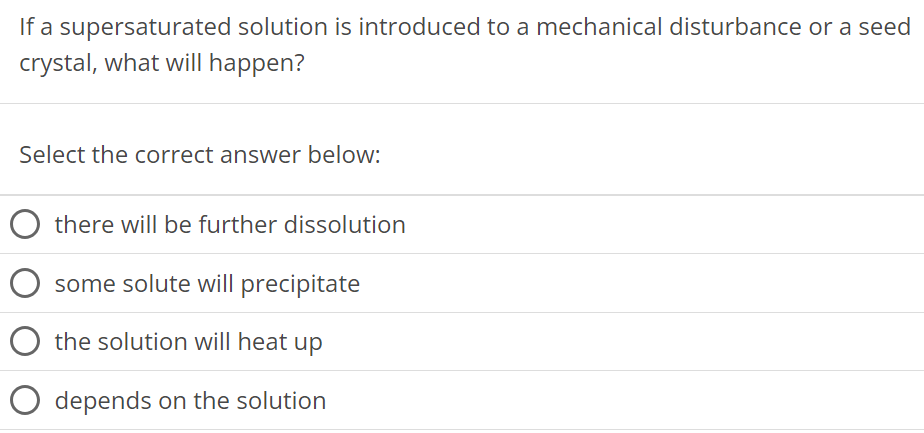 If a supersaturated solution is introduced to a mechanical disturbance or a seed crystal, what will happen? Select the correct answer below: there will be further dissolution some solute will precipitate the solution will heat up depends on the solution 